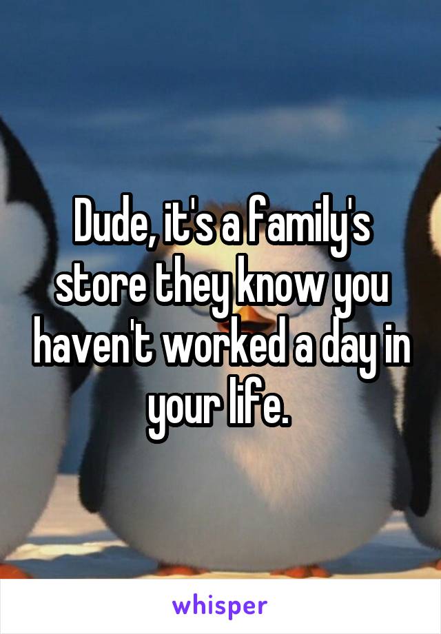 Dude, it's a family's store they know you haven't worked a day in your life. 