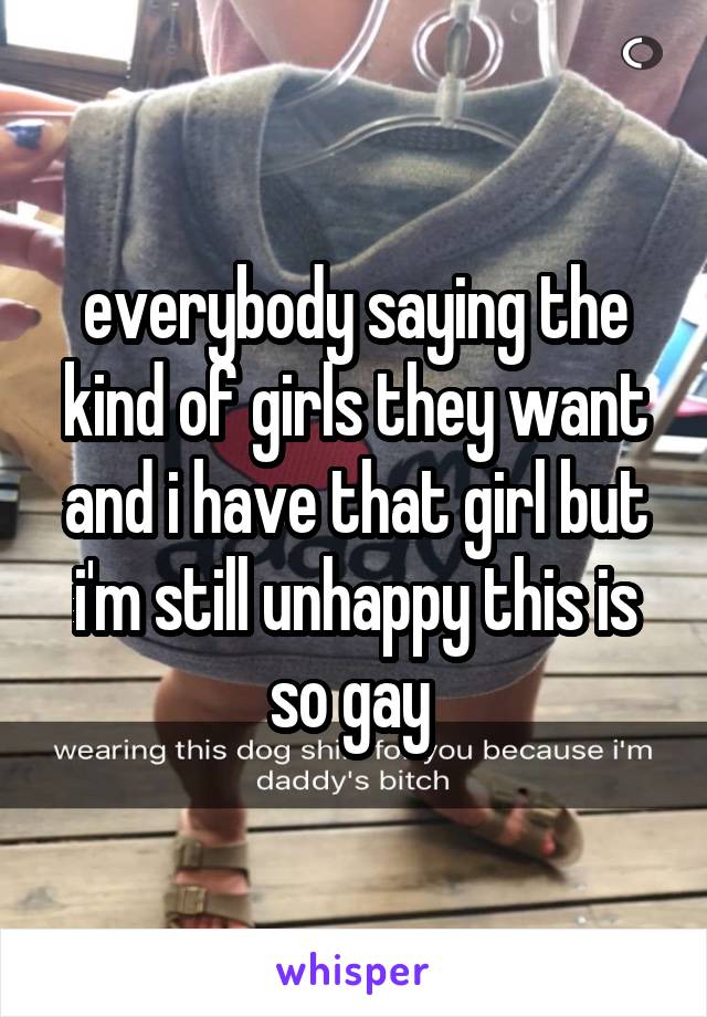 everybody saying the kind of girls they want and i have that girl but i'm still unhappy this is so gay 