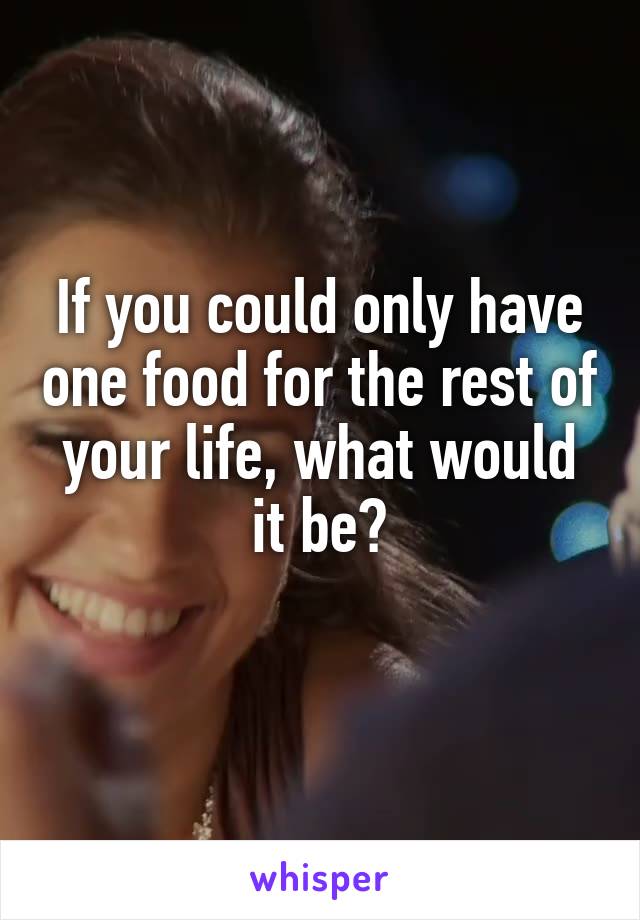 If you could only have one food for the rest of your life, what would it be?
 