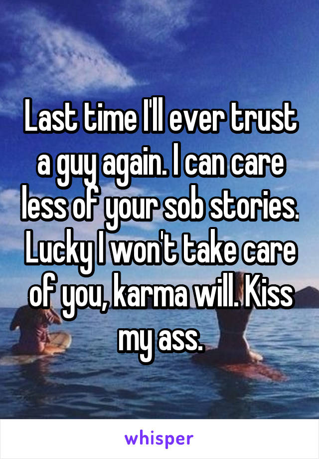 Last time I'll ever trust a guy again. I can care less of your sob stories. Lucky I won't take care of you, karma will. Kiss my ass.