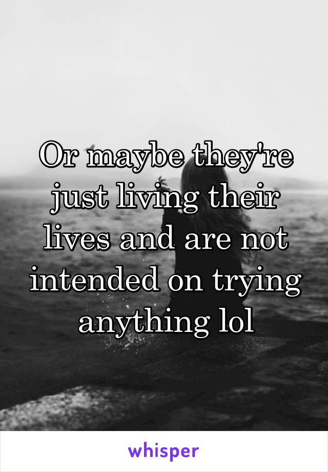 Or maybe they're just living their lives and are not intended on trying anything lol