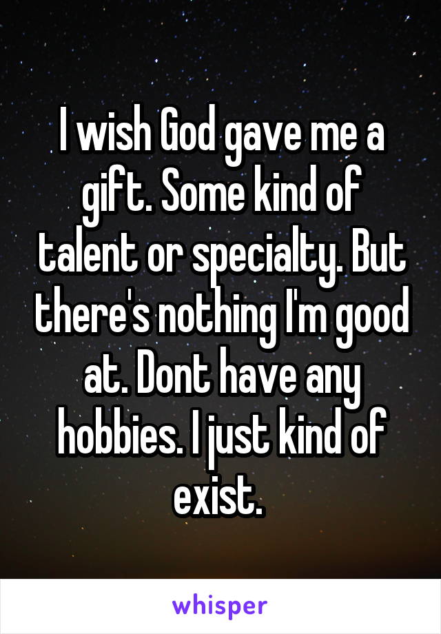 I wish God gave me a gift. Some kind of talent or specialty. But there's nothing I'm good at. Dont have any hobbies. I just kind of exist. 