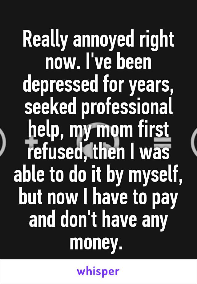 Really annoyed right now. I've been depressed for years, seeked professional help, my mom first refused, then I was able to do it by myself, but now I have to pay and don't have any money. 