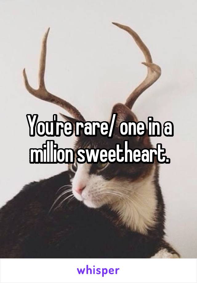 You're rare/ one in a million sweetheart.