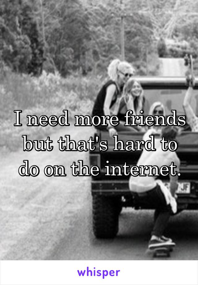 I need more friends but that's hard to do on the internet.