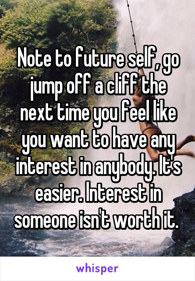 Note to future self, go jump off a cliff the next time you feel like you want to have any interest in anybody. It's easier. Interest in someone isn't worth it. 