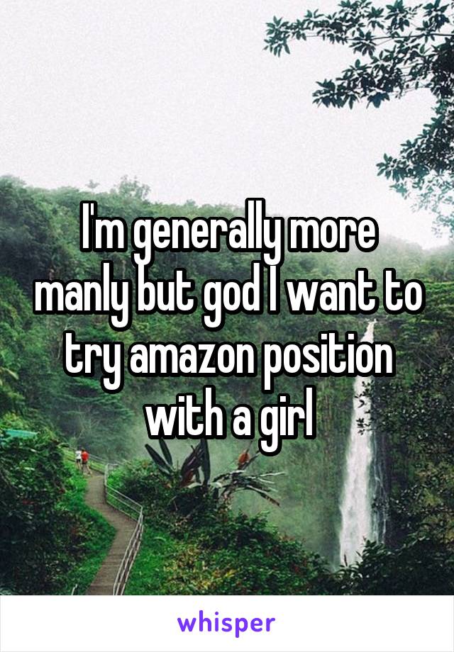 I'm generally more manly but god I want to try amazon position with a girl