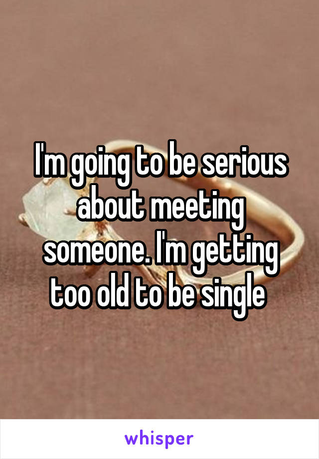 I'm going to be serious about meeting someone. I'm getting too old to be single 