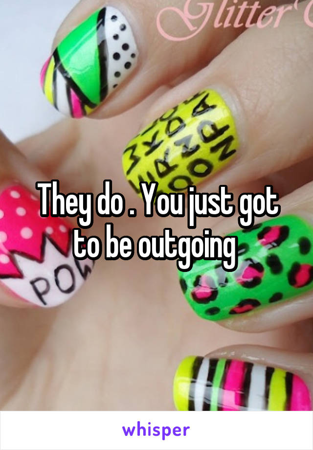 They do . You just got to be outgoing 