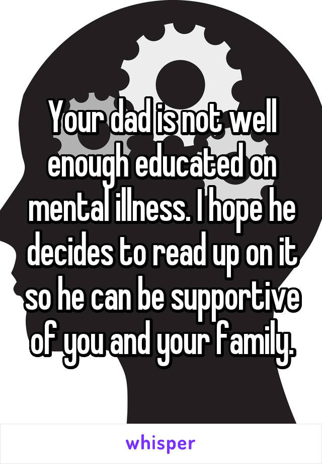 Your dad is not well enough educated on mental illness. I hope he decides to read up on it so he can be supportive of you and your family.