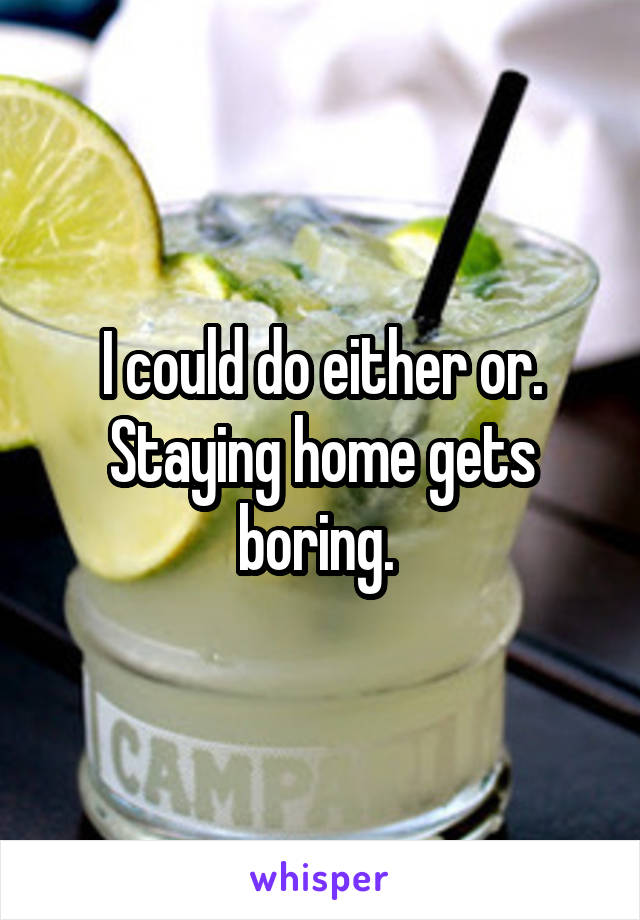 I could do either or. Staying home gets boring. 