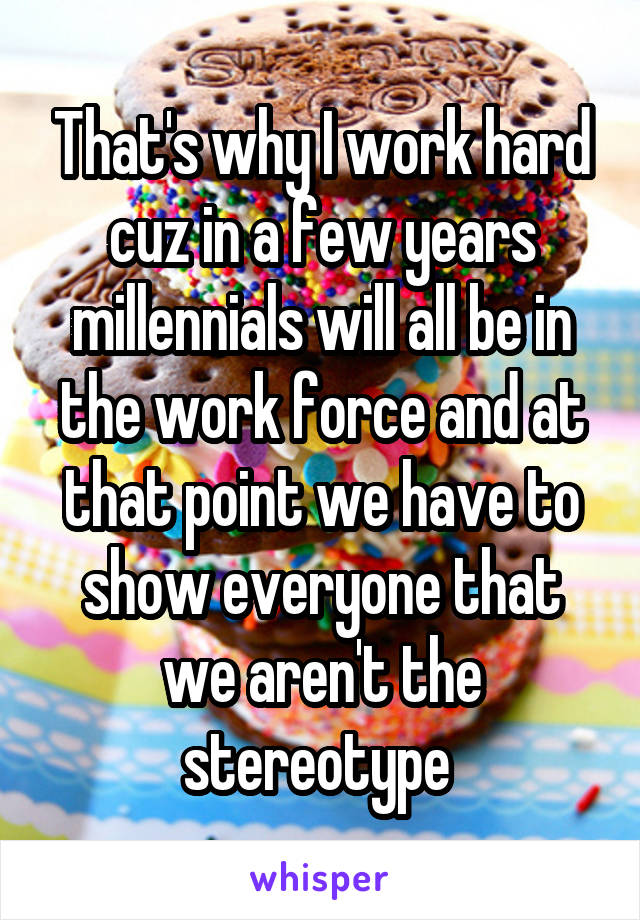 That's why I work hard cuz in a few years millennials will all be in the work force and at that point we have to show everyone that we aren't the stereotype 