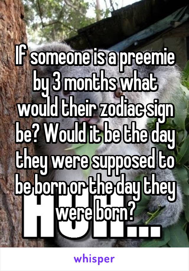 If someone is a preemie by 3 months what would their zodiac sign be? Would it be the day they were supposed to be born or the day they were born?