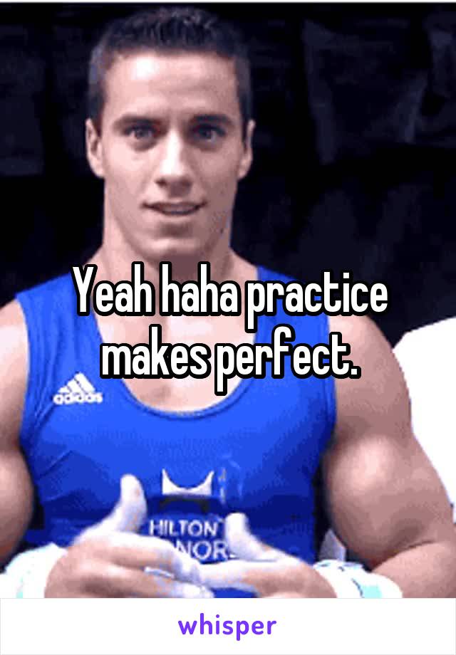 Yeah haha practice makes perfect.