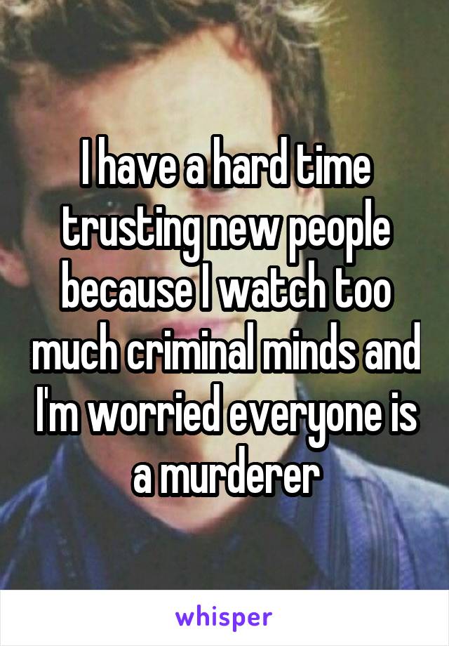 I have a hard time trusting new people because I watch too much criminal minds and I'm worried everyone is a murderer