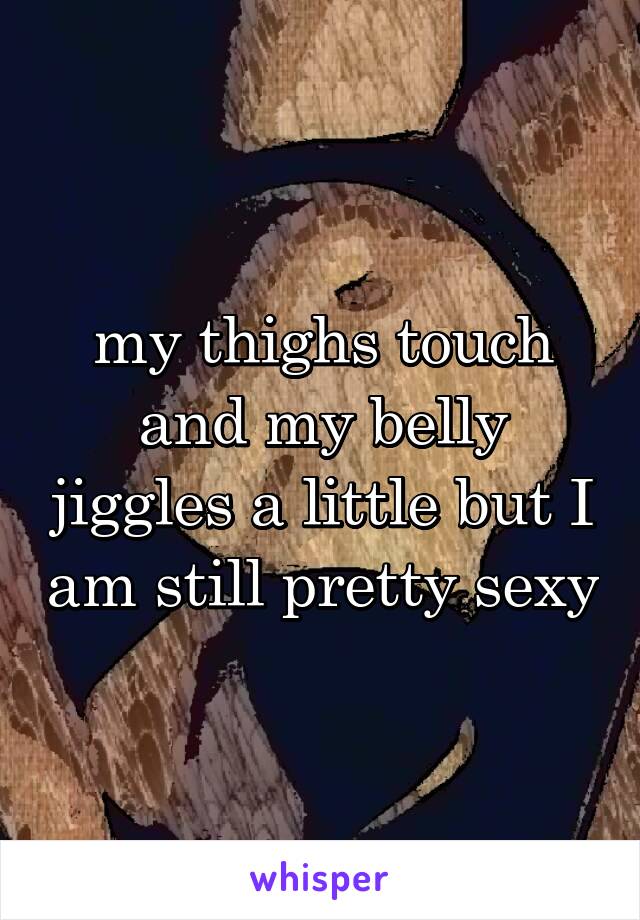  my thighs touch and my belly jiggles a little but I am still pretty sexy