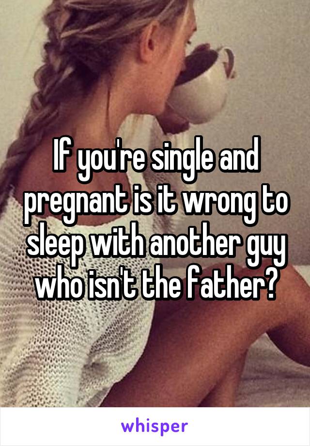 If you're single and pregnant is it wrong to sleep with another guy who isn't the father?