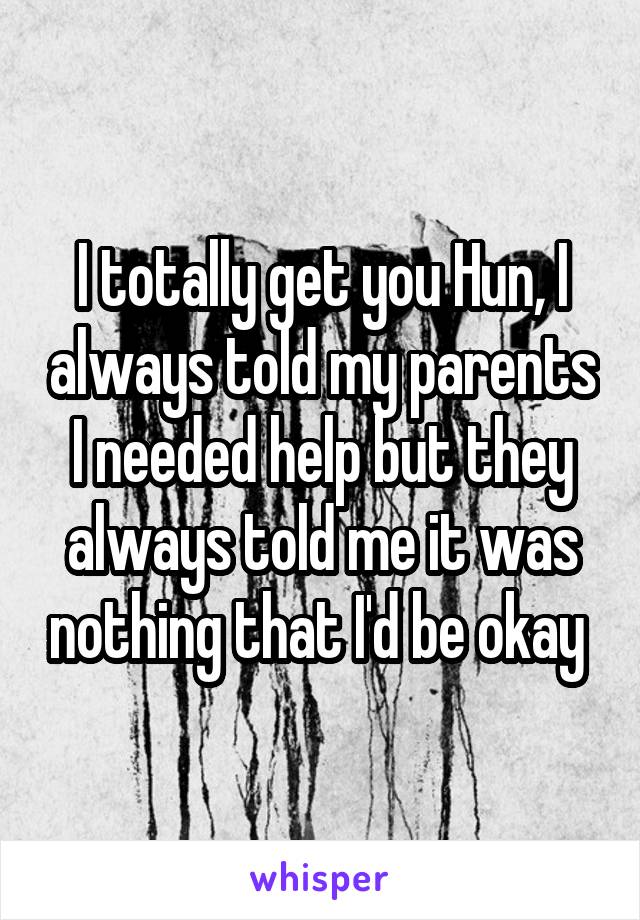 I totally get you Hun, I always told my parents I needed help but they always told me it was nothing that I'd be okay 