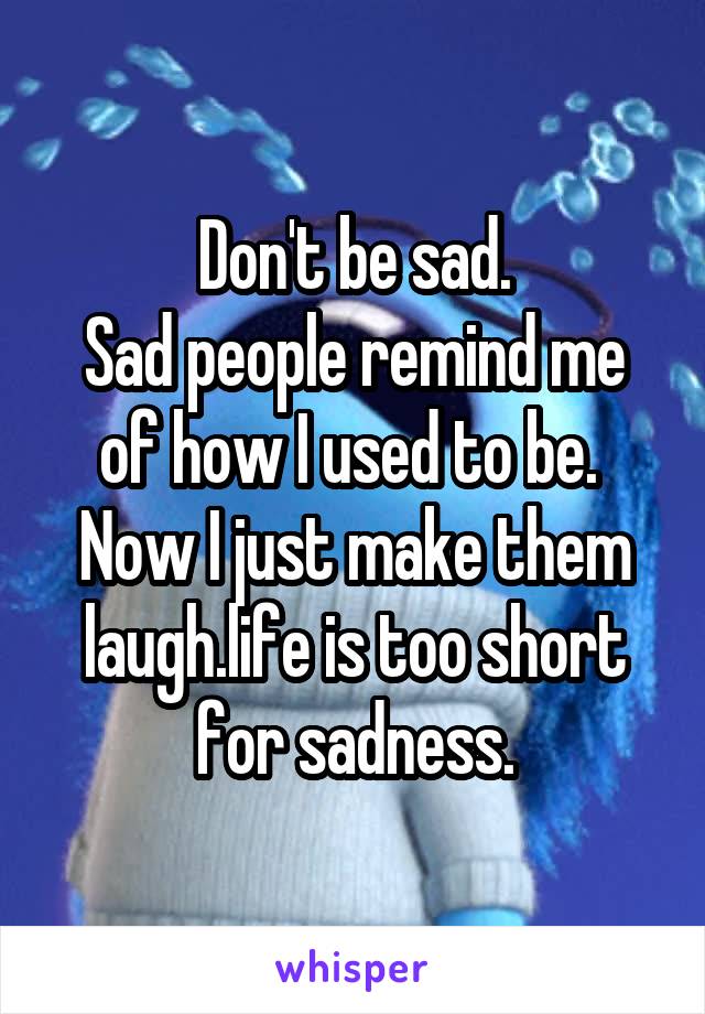 Don't be sad.
Sad people remind me of how I used to be. 
Now I just make them laugh.life is too short for sadness.