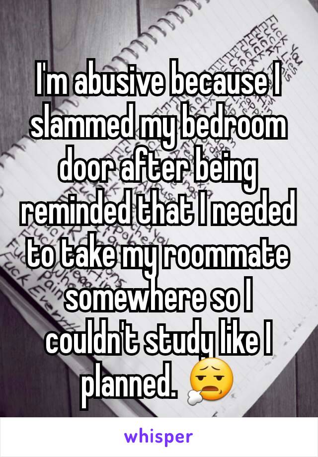I'm abusive because I slammed my bedroom door after being reminded that I needed to take my roommate somewhere so I couldn't study like I planned. 😧