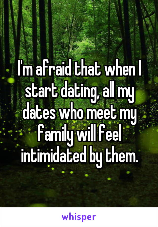 I'm afraid that when I start dating, all my dates who meet my family will feel intimidated by them.