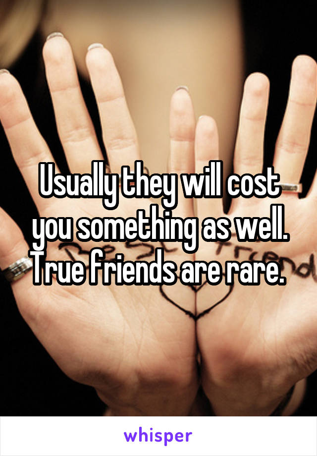 Usually they will cost you something as well. True friends are rare. 
