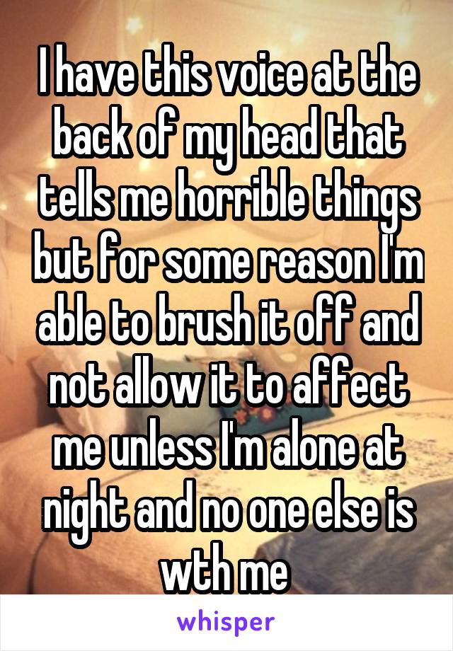 I have this voice at the back of my head that tells me horrible things but for some reason I'm able to brush it off and not allow it to affect me unless I'm alone at night and no one else is wth me 