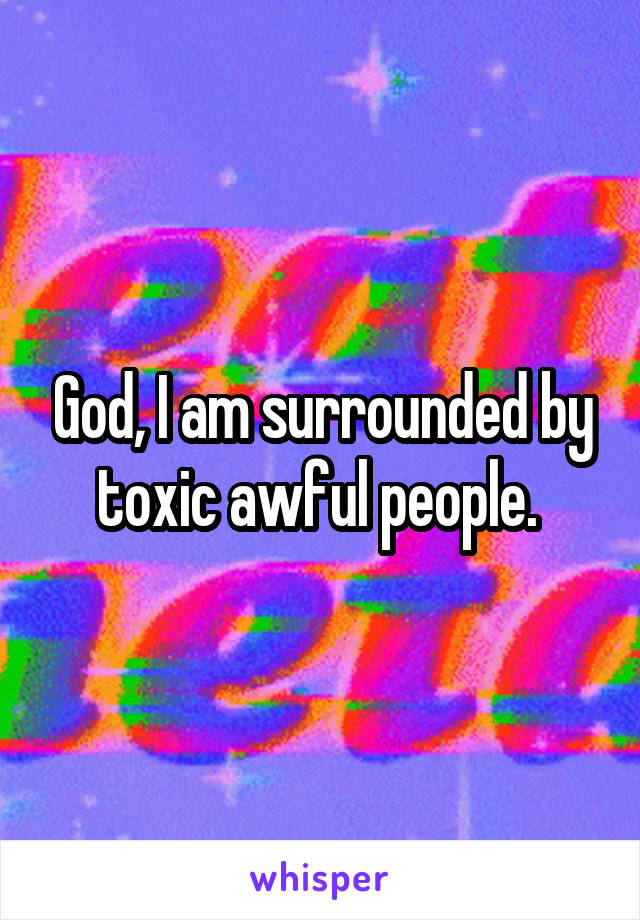 God, I am surrounded by toxic awful people. 