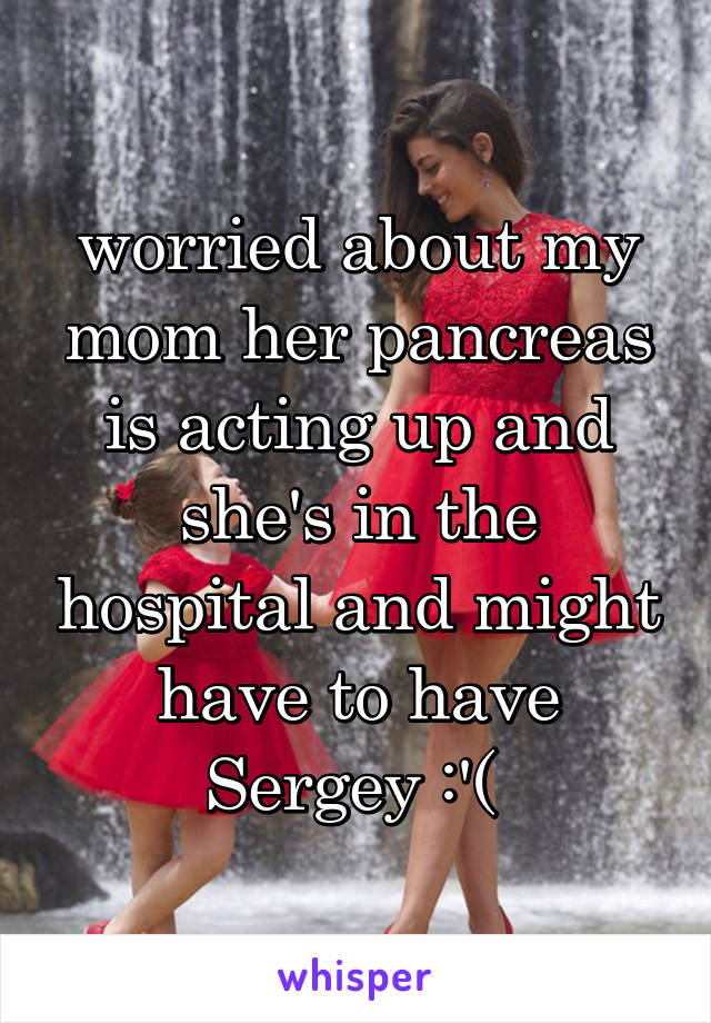 worried about my mom her pancreas is acting up and she's in the hospital and might have to have Sergey :'( 