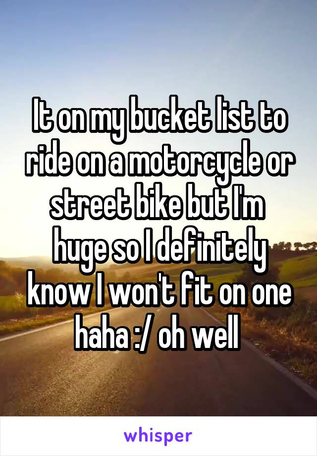 It on my bucket list to ride on a motorcycle or street bike but I'm  huge so I definitely know I won't fit on one haha :/ oh well 
