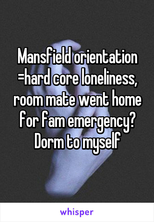 Mansfield orientation =hard core loneliness, room mate went home for fam emergency? Dorm to myself

