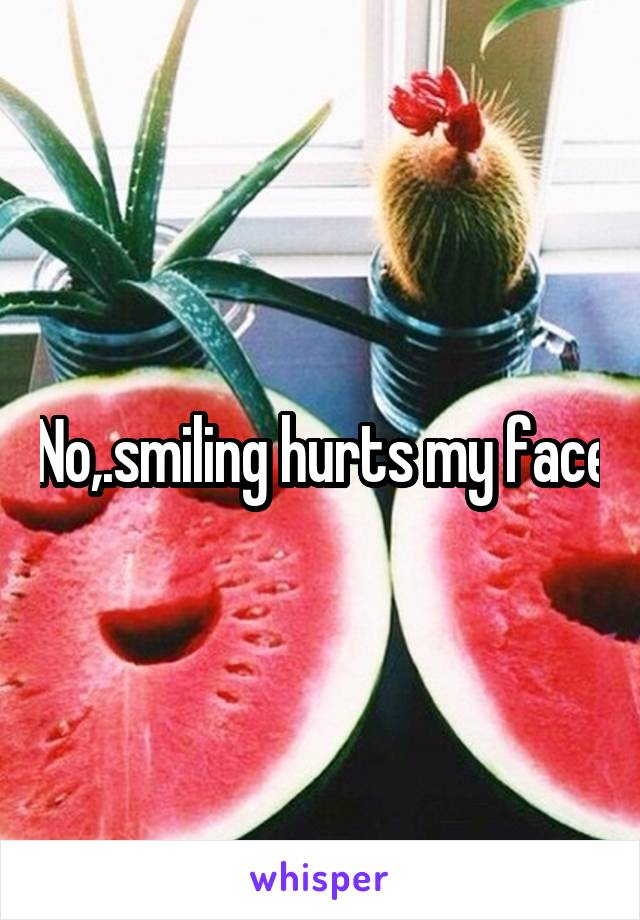 No,.smiling hurts my face