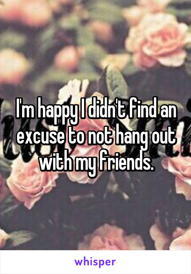 I'm happy I didn't find an excuse to not hang out with my friends.