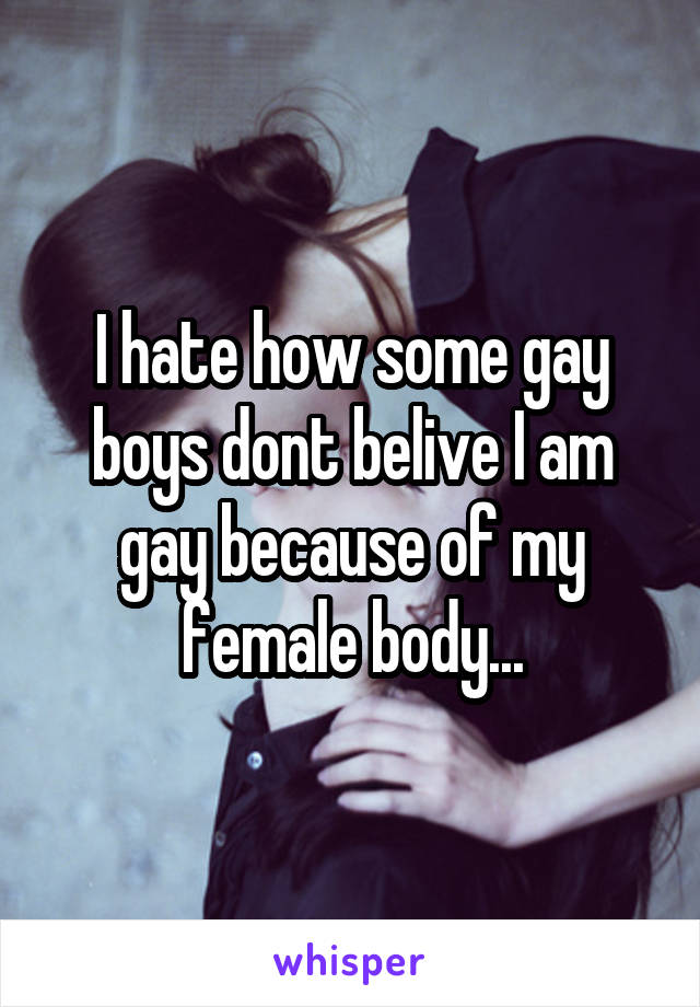 I hate how some gay boys dont belive I am gay because of my female body...