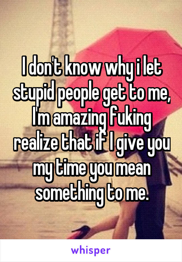 I don't know why i let stupid people get to me, I'm amazing fuking realize that if I give you my time you mean something to me.