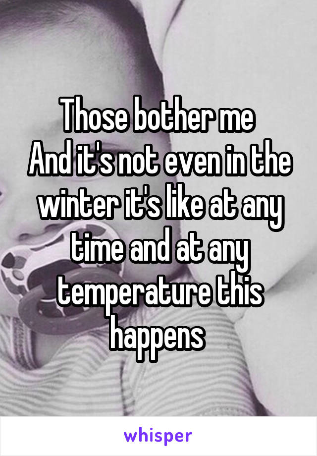 Those bother me 
And it's not even in the winter it's like at any time and at any temperature this happens 