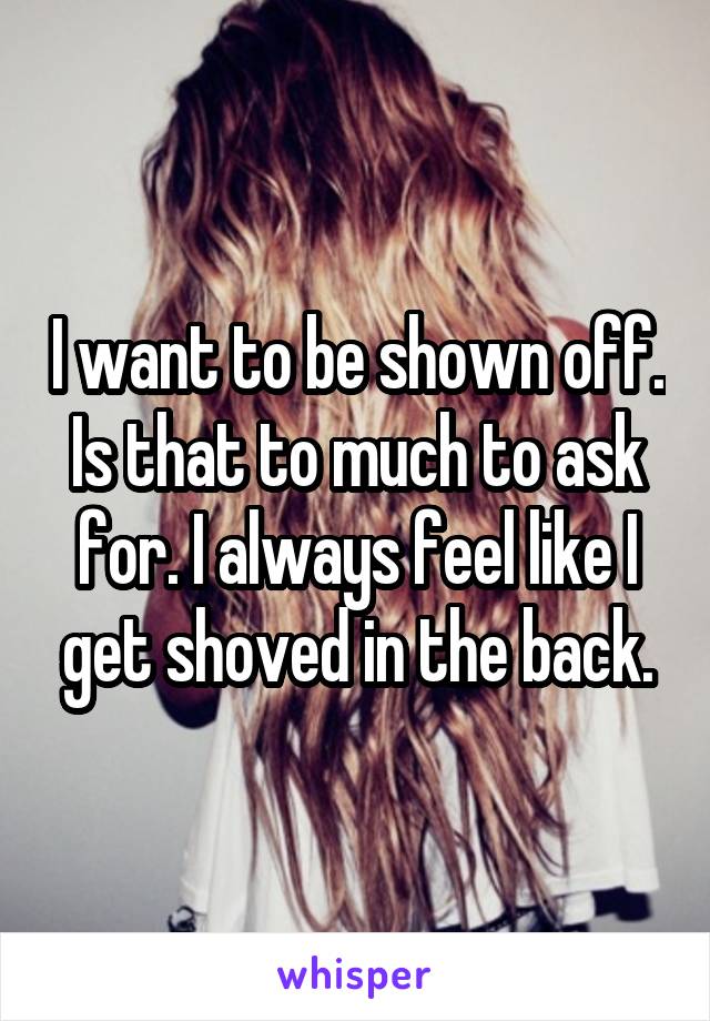 I want to be shown off. Is that to much to ask for. I always feel like I get shoved in the back.