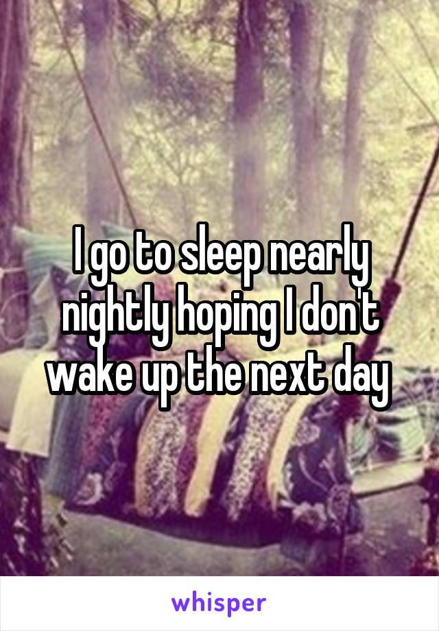 I go to sleep nearly nightly hoping I don't wake up the next day 