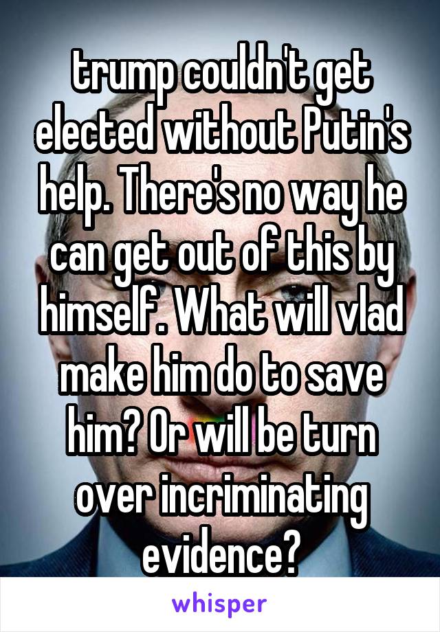 trump couldn't get elected without Putin's help. There's no way he can get out of this by himself. What will vlad make him do to save him? Or will be turn over incriminating evidence?