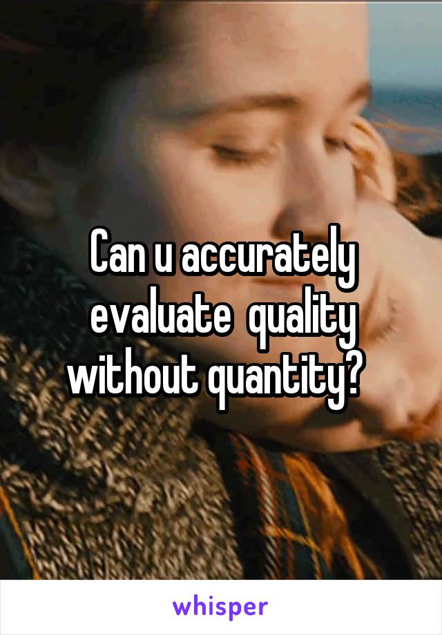 Can u accurately evaluate  quality without quantity?  