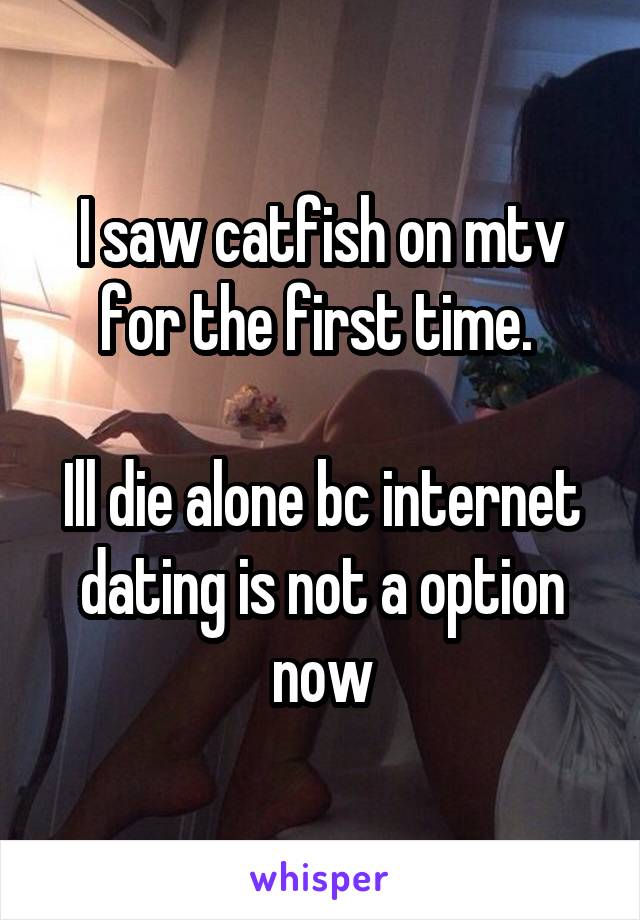 I saw catfish on mtv for the first time. 

Ill die alone bc internet dating is not a option now