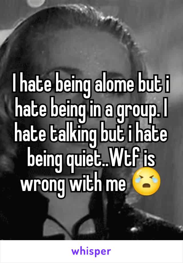 I hate being alome but i hate being in a group. I hate talking but i hate being quiet..Wtf is wrong with me 😭