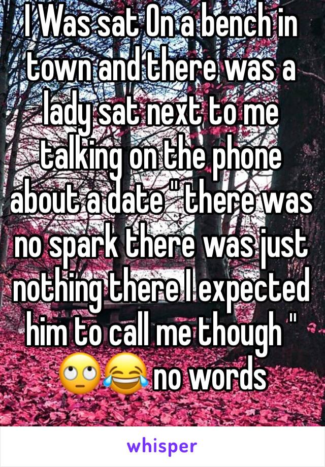 I Was sat On a bench in town and there was a lady sat next to me talking on the phone about a date " there was no spark there was just nothing there I expected him to call me though " 🙄😂 no words 