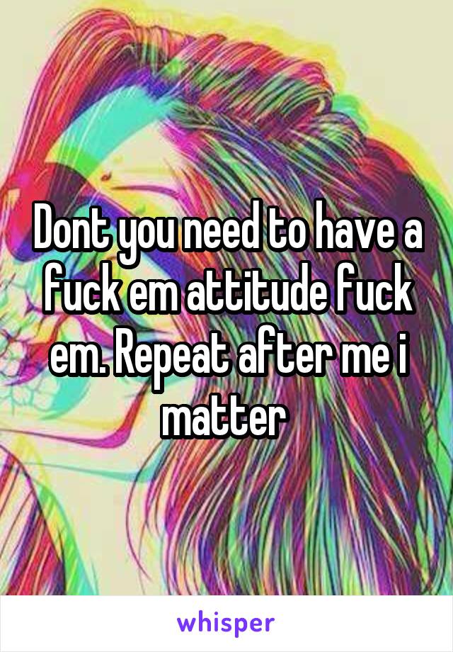 Dont you need to have a fuck em attitude fuck em. Repeat after me i matter 