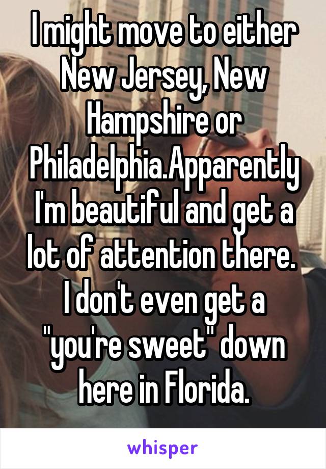 I might move to either New Jersey, New Hampshire or Philadelphia.Apparently I'm beautiful and get a lot of attention there. 
I don't even get a "you're sweet" down here in Florida.
