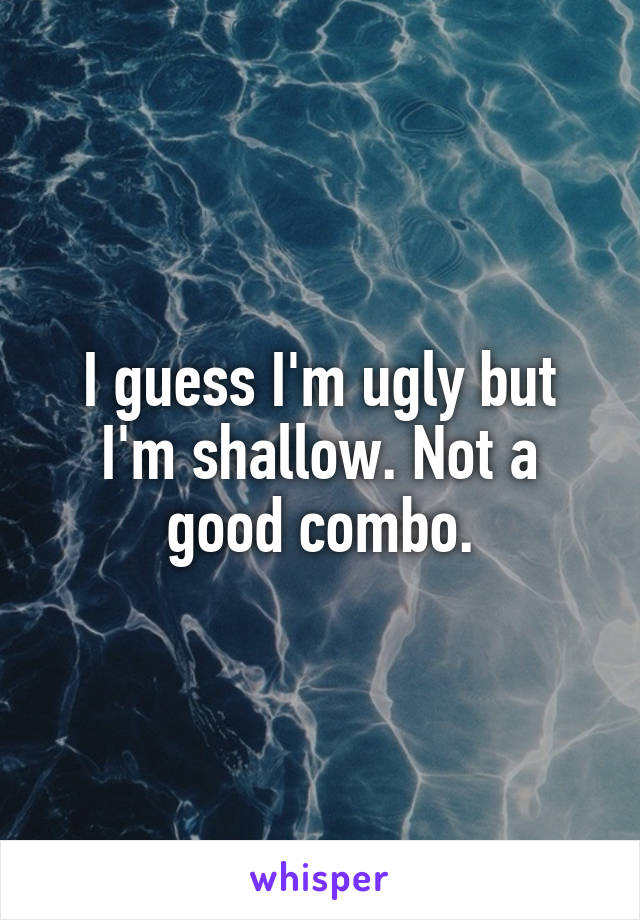 I guess I'm ugly but I'm shallow. Not a good combo.