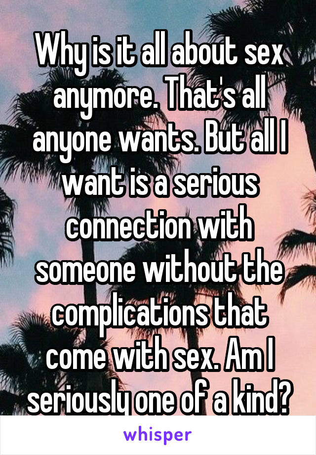 Why is it all about sex anymore. That's all anyone wants. But all I want is a serious connection with someone without the complications that come with sex. Am I seriously one of a kind?