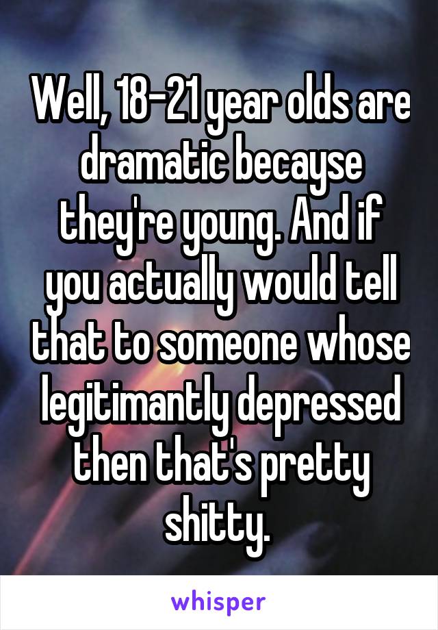 Well, 18-21 year olds are dramatic becayse they're young. And if you actually would tell that to someone whose legitimantly depressed then that's pretty shitty. 