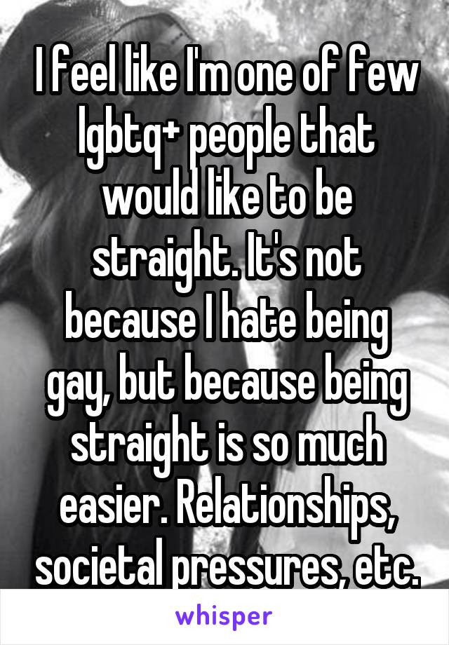 I feel like I'm one of few lgbtq+ people that would like to be straight. It's not because I hate being gay, but because being straight is so much easier. Relationships, societal pressures, etc.
