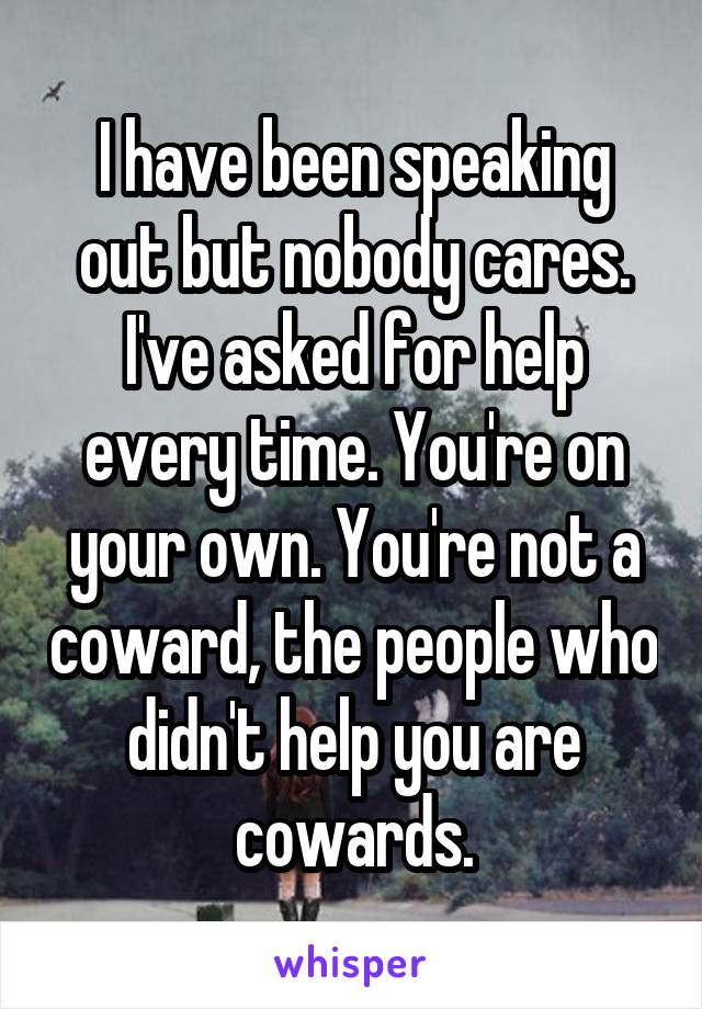 I have been speaking out but nobody cares. I've asked for help every time. You're on your own. You're not a coward, the people who didn't help you are cowards.